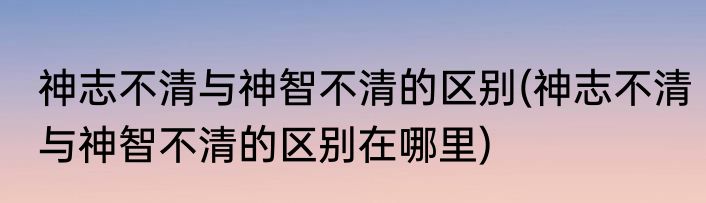 神志不清与神智不清的区别(神志不清与神智不清的区别在哪里)