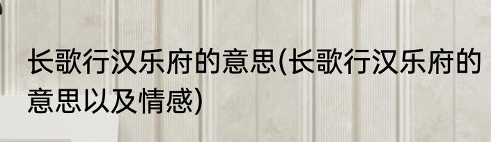 长歌行汉乐府的意思(长歌行汉乐府的意思以及情感)