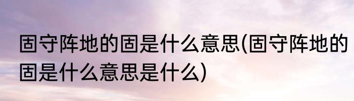 固守阵地的固是什么意思(固守阵地的固是什么意思是什么)