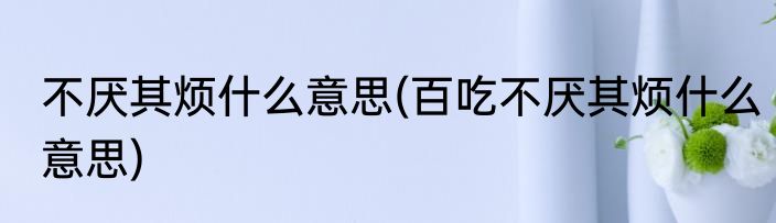 不厌其烦什么意思(百吃不厌其烦什么意思)