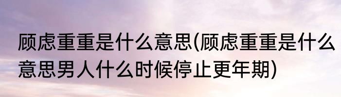 顾虑重重是什么意思(顾虑重重是什么意思男人什么时候停止更年期)