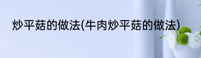 炒平菇的做法(牛肉炒平菇的做法)