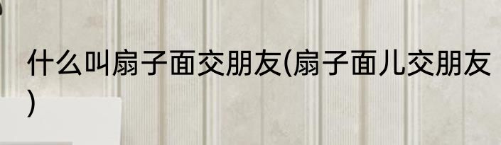 什么叫扇子面交朋友(扇子面儿交朋友)
