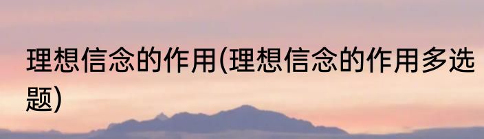 理想信念的作用(理想信念的作用多选题)