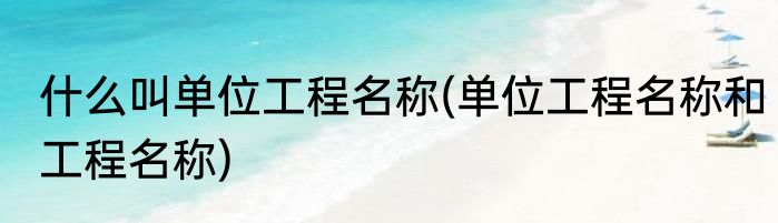 什么叫单位工程名称(单位工程名称和工程名称)