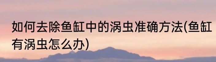 如何去除鱼缸中的涡虫准确方法(鱼缸有涡虫怎么办)