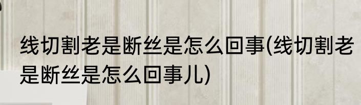 线切割老是断丝是怎么回事(线切割老是断丝是怎么回事儿)