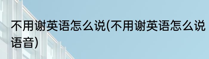 不用谢英语怎么说(不用谢英语怎么说语音)