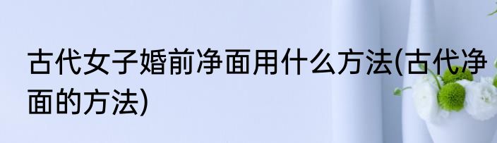 古代女子婚前净面用什么方法(古代净面的方法)