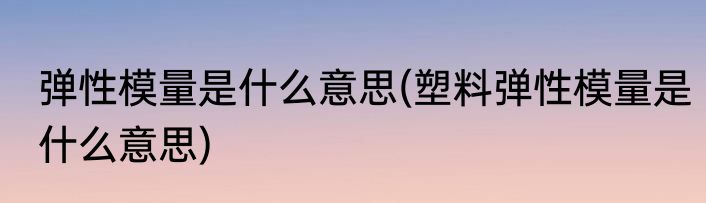 弹性模量是什么意思(塑料弹性模量是什么意思)