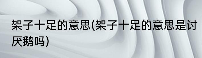 架子十足的意思(架子十足的意思是讨厌鹅吗)