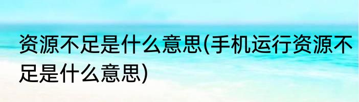 资源不足是什么意思(手机运行资源不足是什么意思)