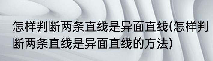 怎样判断两条直线是异面直线(怎样判断两条直线是异面直线的方法)
