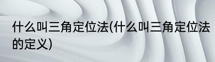 什么叫三角定位法(什么叫三角定位法的定义)