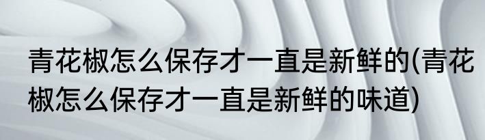 青花椒怎么保存才一直是新鲜的(青花椒怎么保存才一直是新鲜的味道)