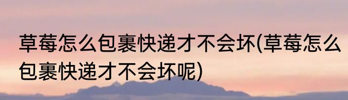 草莓怎么包裹快递才不会坏(草莓怎么包裹快递才不会坏呢)
