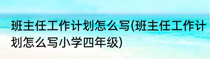 班主任工作计划怎么写(班主任工作计划怎么写小学四年级)