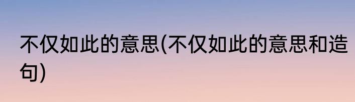 不仅如此的意思(不仅如此的意思和造句)