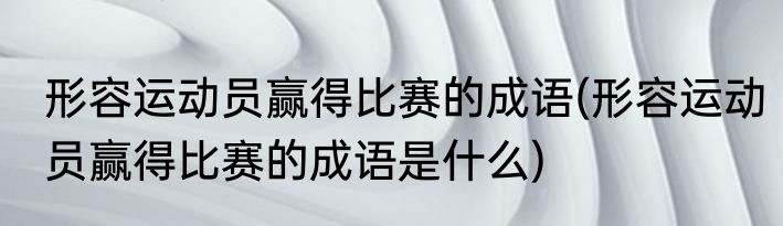 形容运动员赢得比赛的成语(形容运动员赢得比赛的成语是什么)