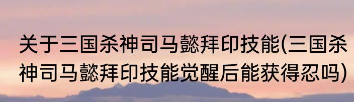 关于三国杀神司马懿拜印技能(三国杀神司马懿拜印技能觉醒后能获得忍吗)