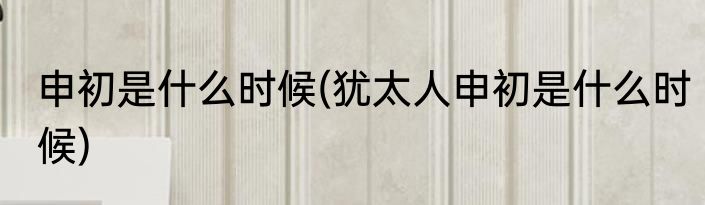 申初是什么时候(犹太人申初是什么时候)