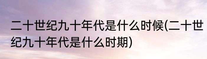 二十世纪九十年代是什么时候(二十世纪九十年代是什么时期)