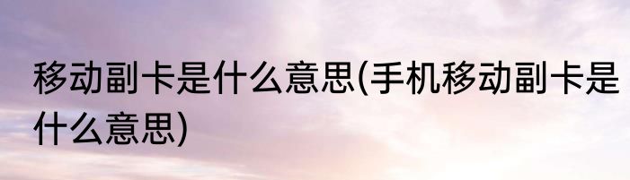 移动副卡是什么意思(手机移动副卡是什么意思)