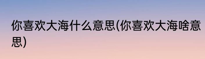 你喜欢大海什么意思(你喜欢大海啥意思)