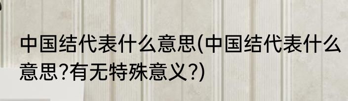 中国结代表什么意思(中国结代表什么意思?有无特殊意义?)