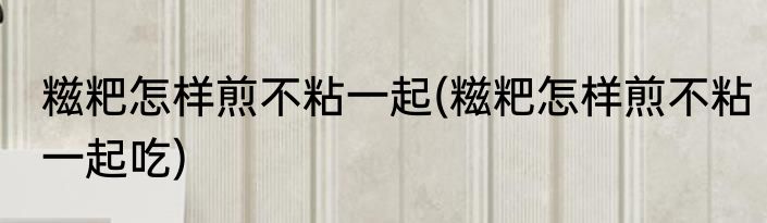 糍粑怎样煎不粘一起(糍粑怎样煎不粘一起吃)