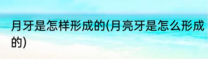 月牙是怎样形成的(月亮牙是怎么形成的)