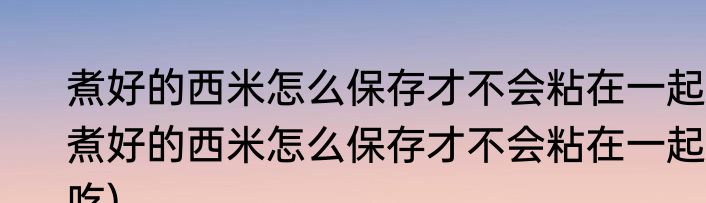 煮好的西米怎么保存才不会粘在一起(煮好的西米怎么保存才不会粘在一起吃)