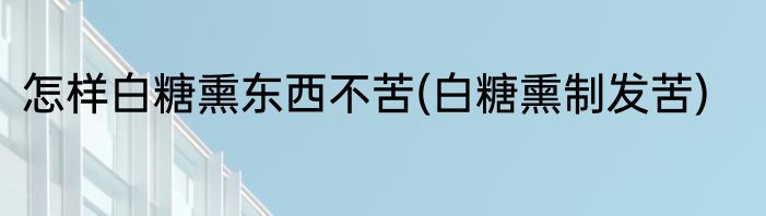 怎样白糖熏东西不苦(白糖熏制发苦)