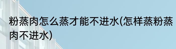 粉蒸肉怎么蒸才能不进水(怎样蒸粉蒸肉不进水)