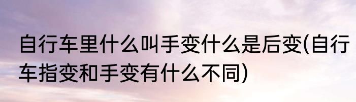 自行车里什么叫手变什么是后变(自行车指变和手变有什么不同)