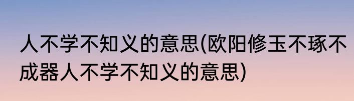 人不学不知义的意思(欧阳修玉不琢不成器人不学不知义的意思)