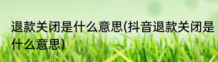 退款关闭是什么意思(抖音退款关闭是什么意思)