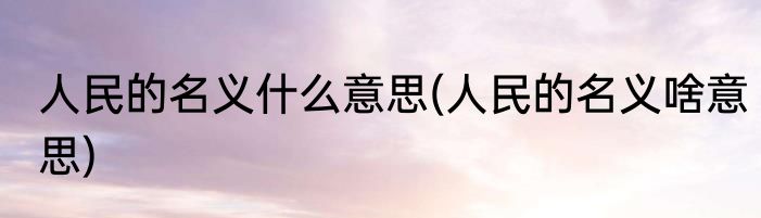 人民的名义什么意思(人民的名义啥意思)