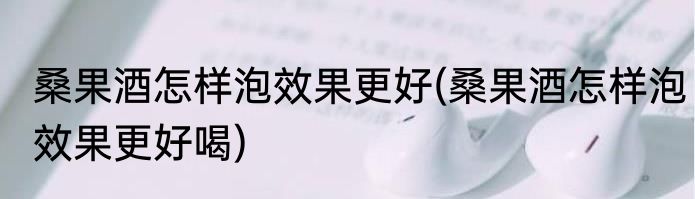 桑果酒怎样泡效果更好(桑果酒怎样泡效果更好喝)