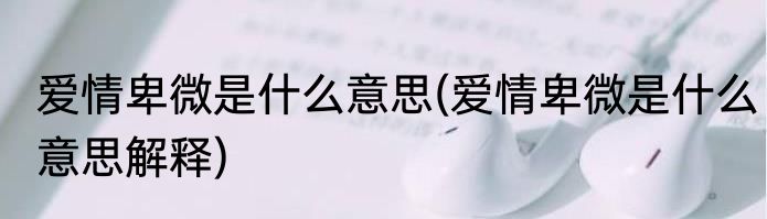 爱情卑微是什么意思(爱情卑微是什么意思解释)