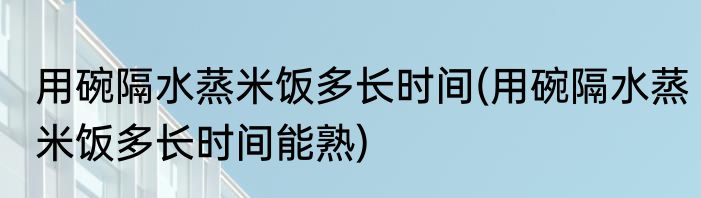 用碗隔水蒸米饭多长时间(用碗隔水蒸米饭多长时间能熟)