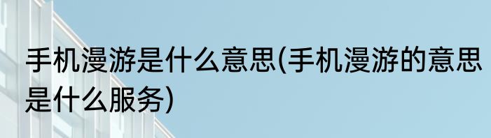 手机漫游是什么意思(手机漫游的意思是什么服务)