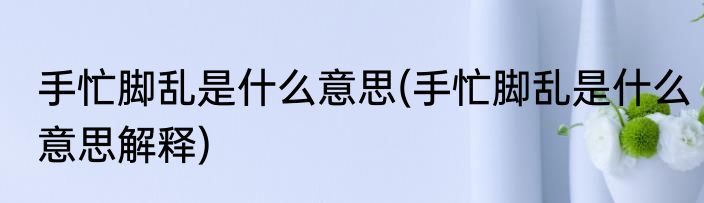 手忙脚乱是什么意思(手忙脚乱是什么意思解释)