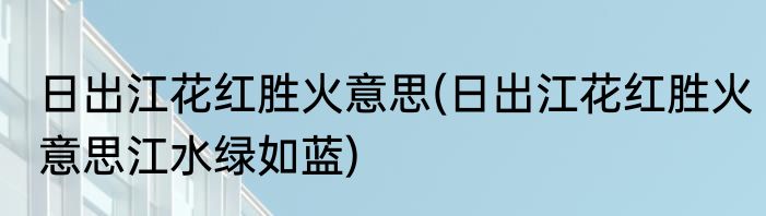 日出江花红胜火意思(日出江花红胜火意思江水绿如蓝)