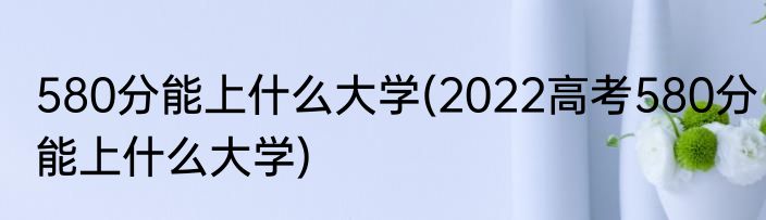 580分能上什么大学(2022高考580分能上什么大学)