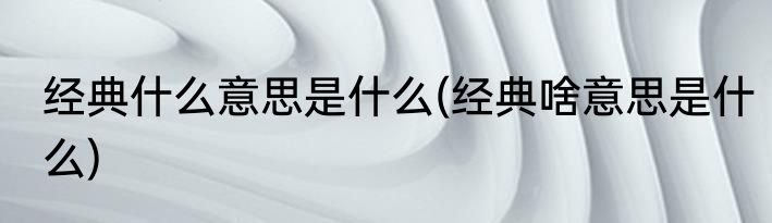 经典什么意思是什么(经典啥意思是什么)