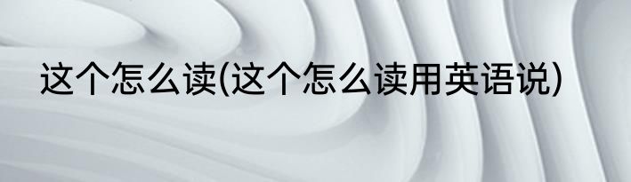 这个怎么读(这个怎么读用英语说)