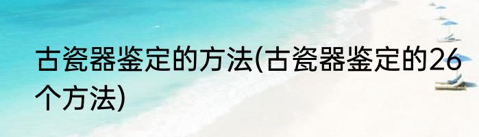古瓷器鉴定的方法(古瓷器鉴定的26个方法)