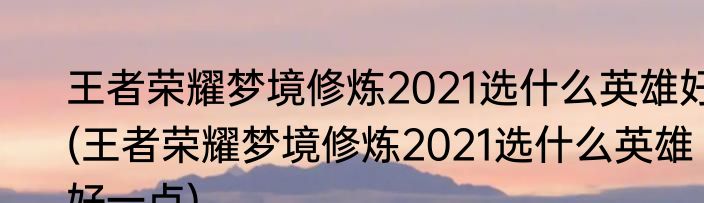王者荣耀梦境修炼2021选什么英雄好(王者荣耀梦境修炼2021选什么英雄好一点)