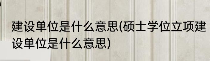 建设单位是什么意思(硕士学位立项建设单位是什么意思)